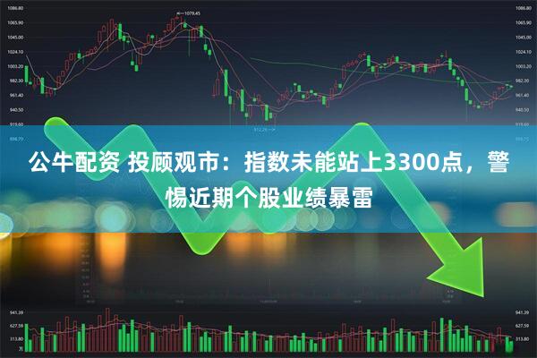 公牛配资 投顾观市：指数未能站上3300点，警惕近期个股业绩暴雷