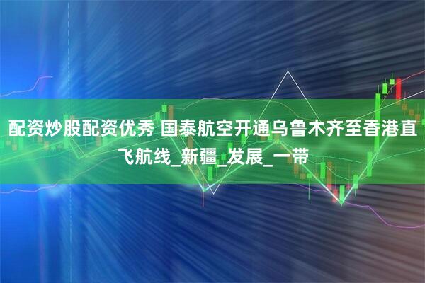 配资炒股配资优秀 国泰航空开通乌鲁木齐至香港直飞航线_新疆_发展_一带