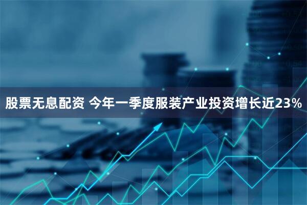 股票无息配资 今年一季度服装产业投资增长近23%