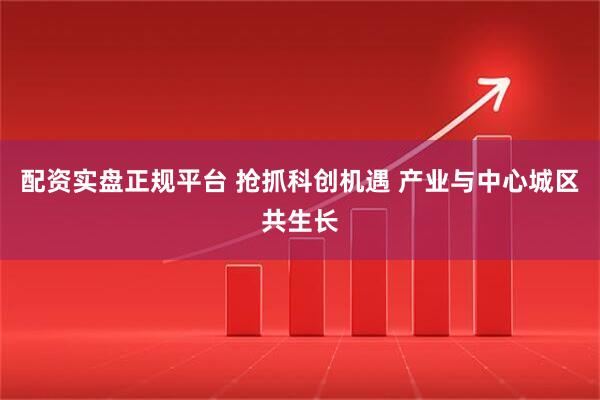 配资实盘正规平台 抢抓科创机遇 产业与中心城区共生长