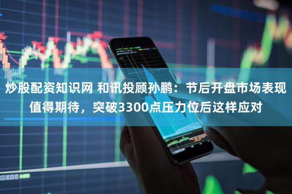 炒股配资知识网 和讯投顾孙鹏：节后开盘市场表现值得期待，突破3300点压力位后这样应对