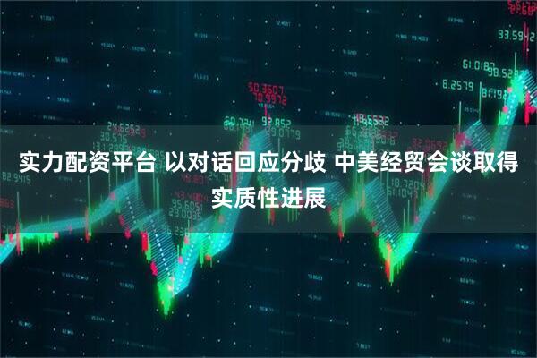 实力配资平台 以对话回应分歧 中美经贸会谈取得实质性进展