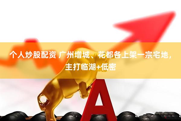 个人炒股配资 广州增城、花都各上架一宗宅地，主打临湖+低密