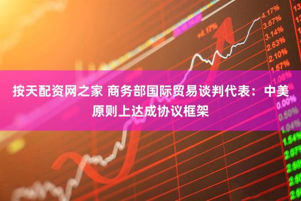 按天配资网之家 商务部国际贸易谈判代表：中美原则上达成协议框架