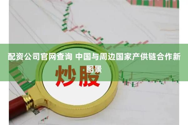 配资公司官网查询 中国与周边国家产供链合作新图景