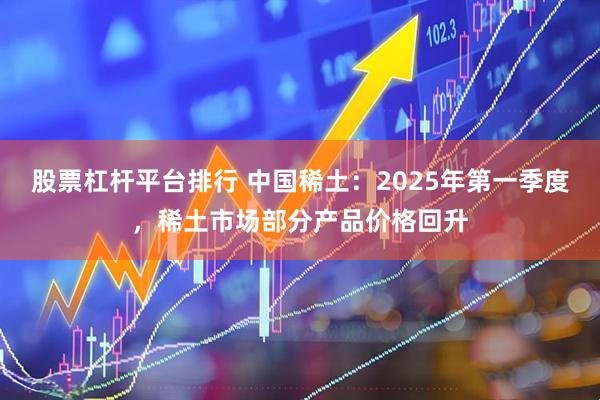 股票杠杆平台排行 中国稀土：2025年第一季度，稀土市场部分产品价格回升