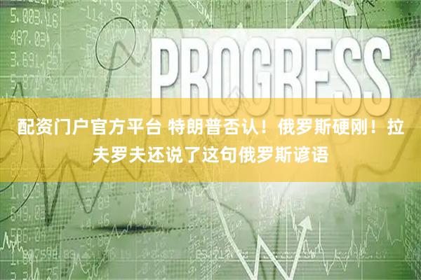 配资门户官方平台 特朗普否认！俄罗斯硬刚！拉夫罗夫还说了这句俄罗斯谚语