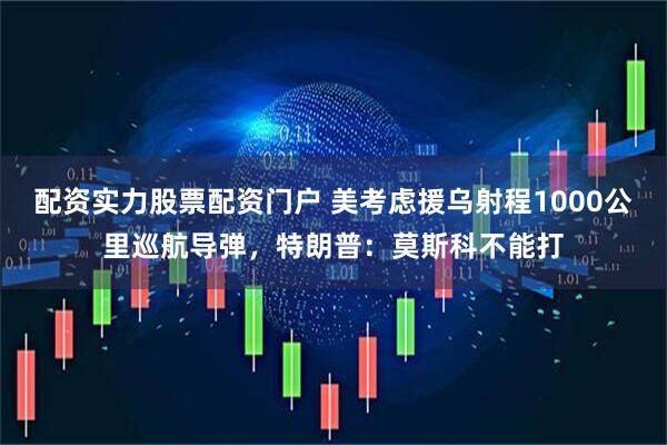 配资实力股票配资门户 美考虑援乌射程1000公里巡航导弹，特朗普：莫斯科不能打