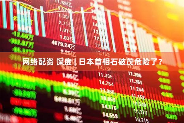 网络配资 深度 | 日本首相石破茂危险了？