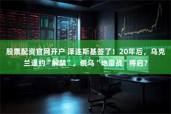 股票配资官网开户 泽连斯基签了！20年后，乌克兰退约“解禁”，俄乌“地雷战”将启？
