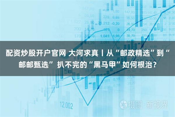 配资炒股开户官网 大河求真丨从“邮政精选”到“邮邮甄选” 扒不完的“黑马甲”如何根治？