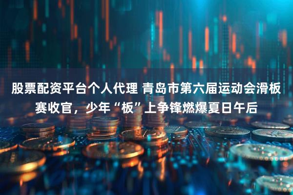 股票配资平台个人代理 青岛市第六届运动会滑板赛收官，少年“板”上争锋燃爆夏日午后
