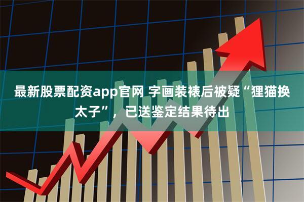 最新股票配资app官网 字画装裱后被疑“狸猫换太子”，已送鉴定结果待出