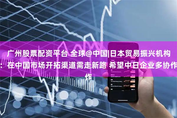 广州股票配资平台 全球@中国|日本贸易振兴机构：在中国市场开拓渠道需走新路 希望中日企业多协作