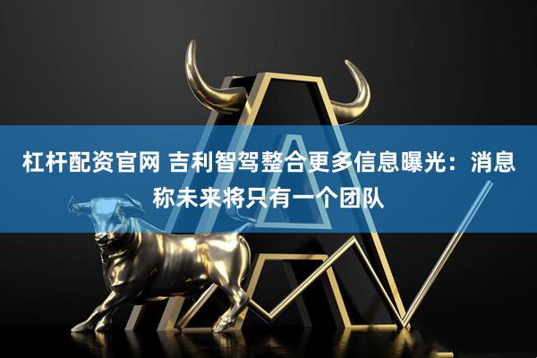 杠杆配资官网 吉利智驾整合更多信息曝光：消息称未来将只有一个团队