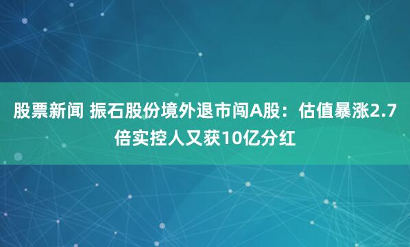 股票新闻 振石股份境外退市闯A股：估值暴涨2.7倍实控人又获10亿分红