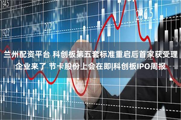 兰州配资平台 科创板第五套标准重启后首家获受理企业来了 节卡股份上会在即|科创板IPO周报