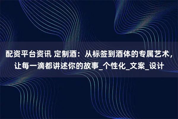 配资平台资讯 定制酒：从标签到酒体的专属艺术，让每一滴都讲述你的故事_个性化_文案_设计