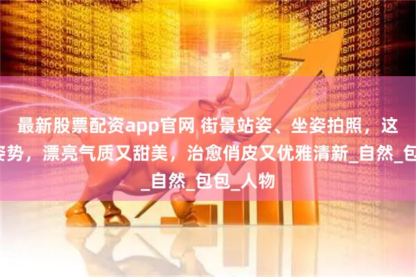 最新股票配资app官网 街景站姿、坐姿拍照，这些动作姿势，漂亮气质又甜美，治愈俏皮又优雅清新_自然_包包_人物