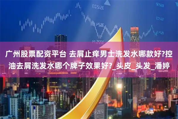 广州股票配资平台 去屑止痒男士洗发水哪款好?控油去屑洗发水哪个牌子效果好?_头皮_头发_潘婷