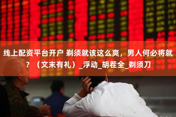 线上配资平台开户 剃须就该这么爽，男人何必将就？（文末有礼）_浮动_胡茬全_剃须刀