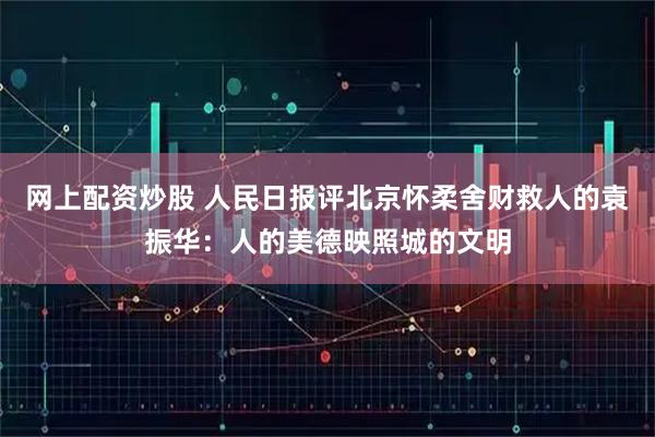 网上配资炒股 人民日报评北京怀柔舍财救人的袁振华：人的美德映照城的文明