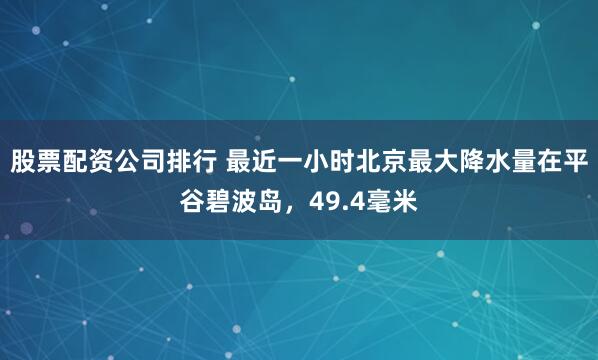股票配资公司排行 最近一小时北京最大降水量在平谷碧波岛，49.4毫米