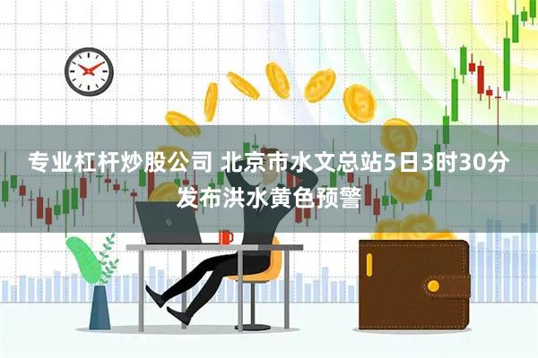 专业杠杆炒股公司 北京市水文总站5日3时30分发布洪水黄色预警