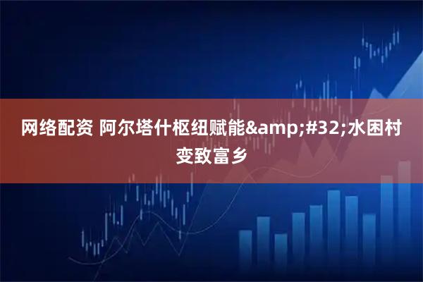 网络配资 阿尔塔什枢纽赋能&#32;水困村变致富乡