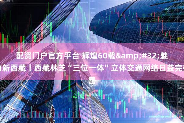 配资门户官方平台 辉煌60载&#32;魅力新西藏丨西藏林芝“三位一体”立体交通网络日益完善