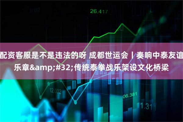 配资客服是不是违法的呀 成都世运会丨奏响中泰友谊乐章&#32;传统泰拳战乐架设文化桥梁