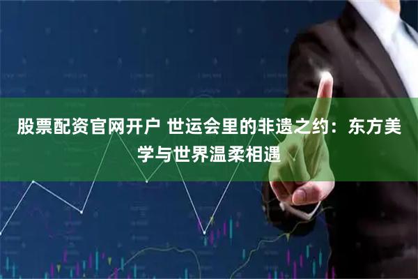 股票配资官网开户 世运会里的非遗之约：东方美学与世界温柔相遇