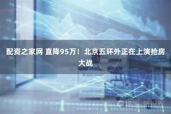 配资之家网 直降95万！北京五环外正在上演抢房大战