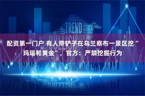 配资第一门户 有人带铲子在乌兰察布一景区挖“玛瑙和黄金”，官方：严禁挖掘行为