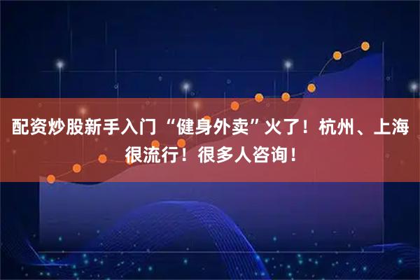 配资炒股新手入门 “健身外卖”火了！杭州、上海很流行！很多人咨询！