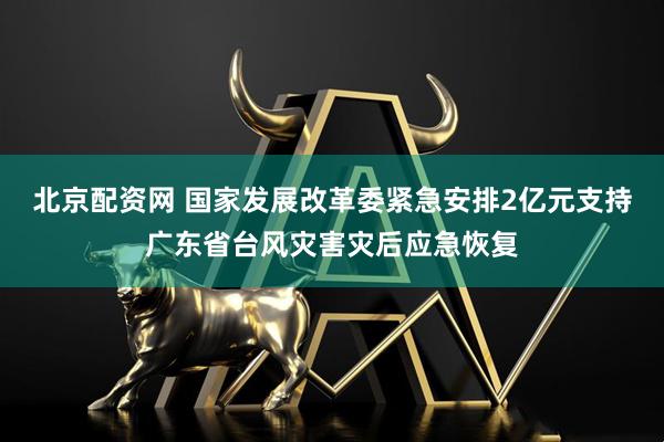 北京配资网 国家发展改革委紧急安排2亿元支持广东省台风灾害灾后应急恢复
