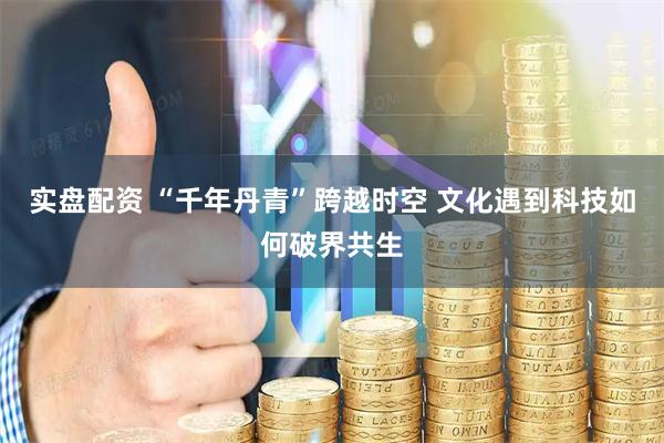 实盘配资 “千年丹青”跨越时空 文化遇到科技如何破界共生