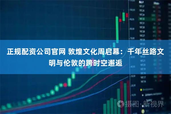 正规配资公司官网 敦煌文化周启幕：千年丝路文明与伦敦的跨时空邂逅